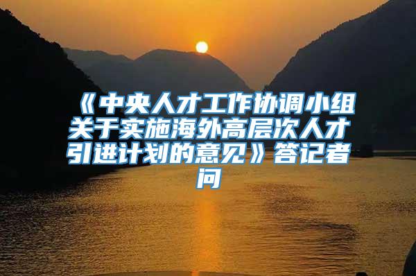 《中央人才工作协调小组关于实施海外高层次人才引进计划的意见》答记者问