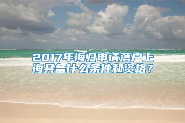 2017年海归申请落户上海具备什么条件和资格？