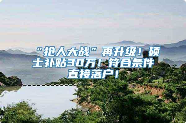 “抢人大战”再升级！硕士补贴30万！符合条件直接落户！