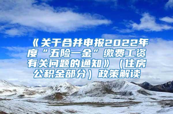 《关于合并申报2022年度“五险一金”缴费工资有关问题的通知》（住房公积金部分）政策解读