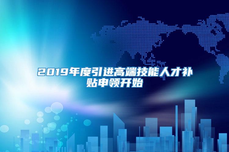 2019年度引进高端技能人才补贴申领开始