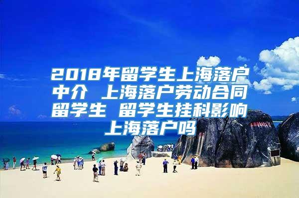 2018年留学生上海落户中介 上海落户劳动合同留学生 留学生挂科影响上海落户吗