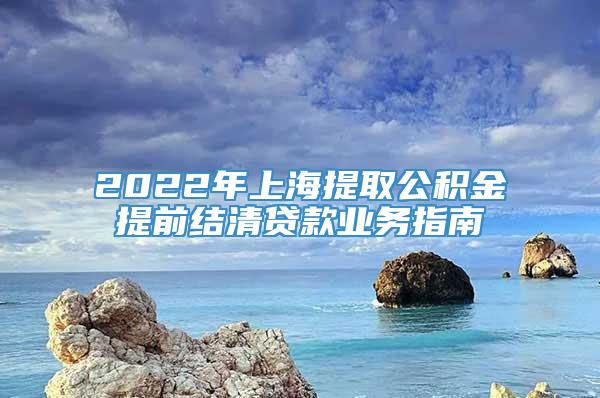 2022年上海提取公积金提前结清贷款业务指南