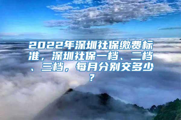 2022年深圳社保缴费标准，深圳社保一档、二档、三档，每月分别交多少？