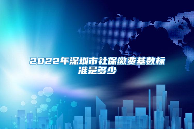 2022年深圳市社保缴费基数标准是多少