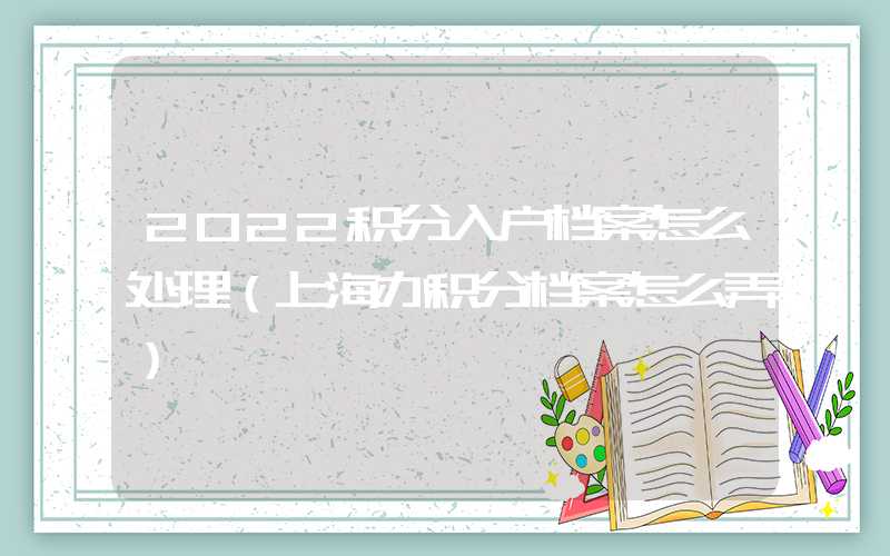 2022积分入户档案怎么处理（上海办积分档案怎么弄）