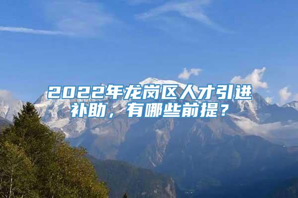 2022年龙岗区人才引进补助，有哪些前提？