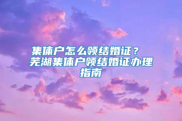 集体户怎么领结婚证？ 芜湖集体户领结婚证办理指南