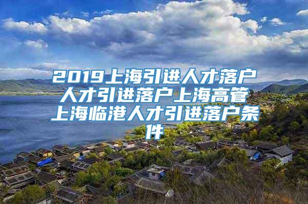 2019上海引进人才落户 人才引进落户上海高管 上海临港人才引进落户条件