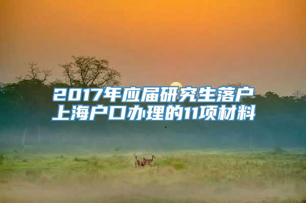 2017年应届研究生落户上海户口办理的11项材料