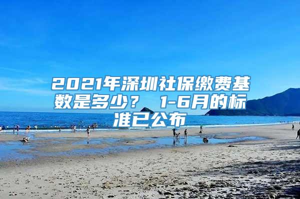 2021年深圳社保缴费基数是多少？ 1-6月的标准已公布