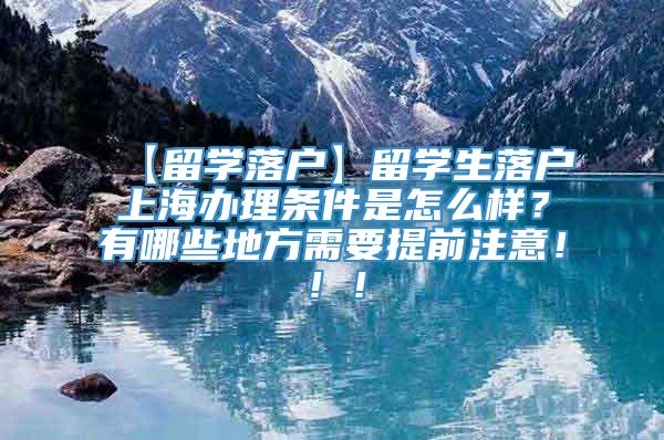 【留学落户】留学生落户上海办理条件是怎么样？有哪些地方需要提前注意！！！