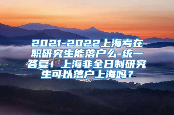 2021-2022上海考在职研究生能落户么-统一答复！上海非全日制研究生可以落户上海吗？