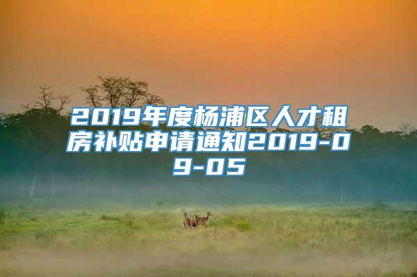 2019年度杨浦区人才租房补贴申请通知2019-09-05