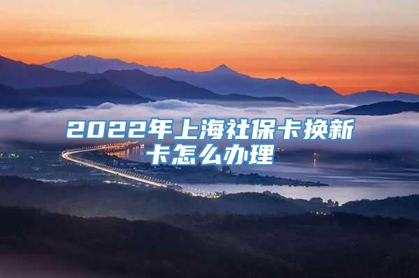 2022年上海社保卡换新卡怎么办理