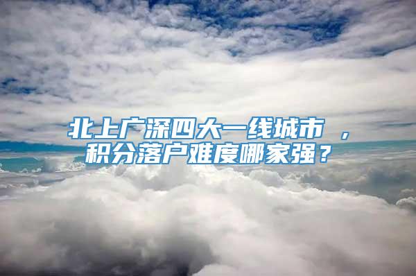 北上广深四大一线城市 ,积分落户难度哪家强？