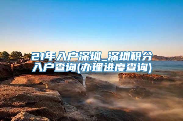 21年入户深圳_深圳积分入户查询(办理进度查询)