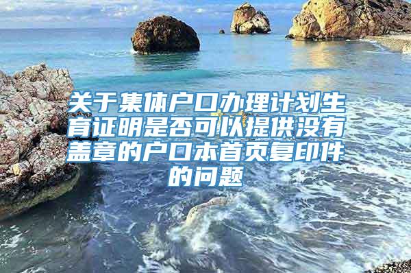 关于集体户口办理计划生育证明是否可以提供没有盖章的户口本首页复印件的问题