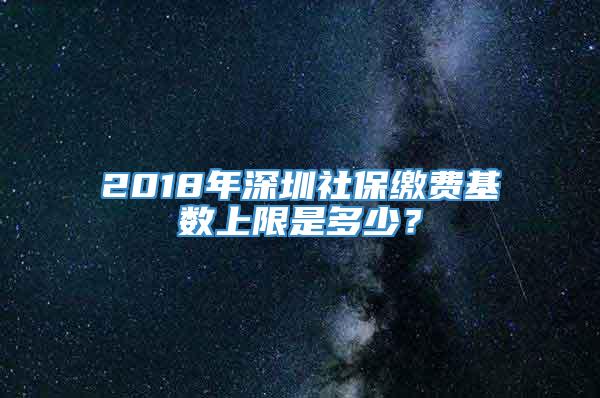 2018年深圳社保缴费基数上限是多少？