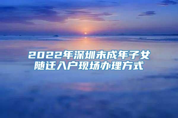 2022年深圳未成年子女随迁入户现场办理方式