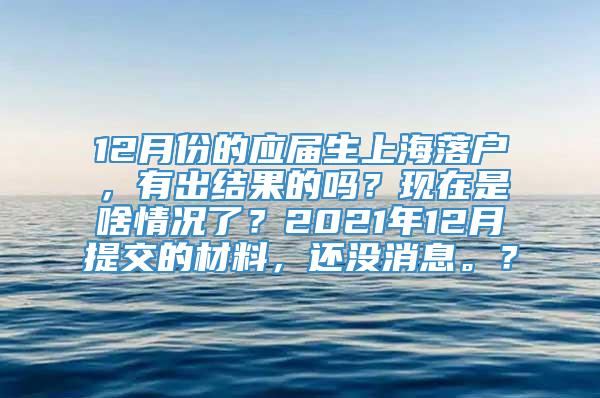 12月份的应届生上海落户，有出结果的吗？现在是啥情况了？2021年12月提交的材料，还没消息。？