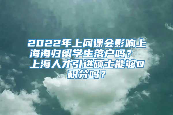 2022年上网课会影响上海海归留学生落户吗？ 上海人才引进硕士能够0积分吗？