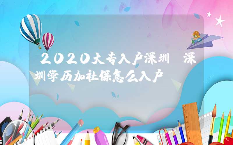 2020大专入户深圳(深圳学历加社保怎么入户)