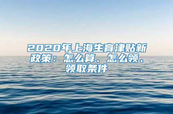 2020年上海生育津贴新政策：怎么算、怎么领、领取条件