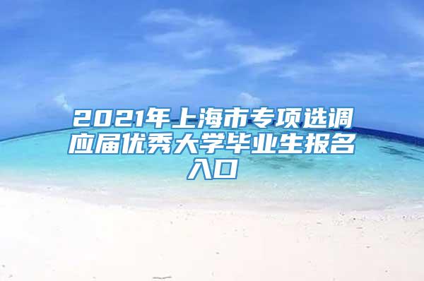 2021年上海市专项选调应届优秀大学毕业生报名入口