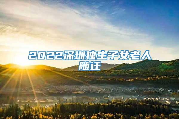 2022深圳独生子女老人随迁