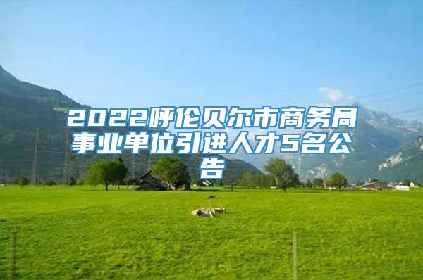 2022呼伦贝尔市商务局事业单位引进人才5名公告