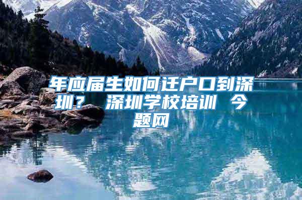 年应届生如何迁户口到深圳？ 深圳学校培训 今题网