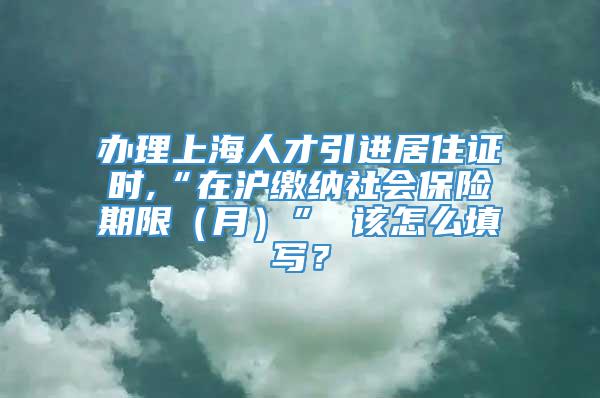 办理上海人才引进居住证时,“在沪缴纳社会保险期限（月）” 该怎么填写？