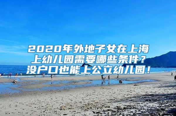 2020年外地子女在上海上幼儿园需要哪些条件？没户口也能上公立幼儿园！