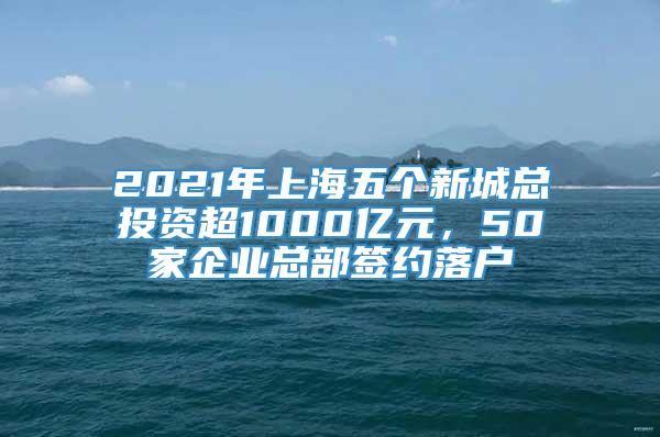 2021年上海五个新城总投资超1000亿元，50家企业总部签约落户