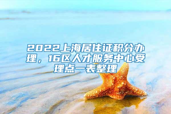 2022上海居住证积分办理，16区人才服务中心受理点一表整理