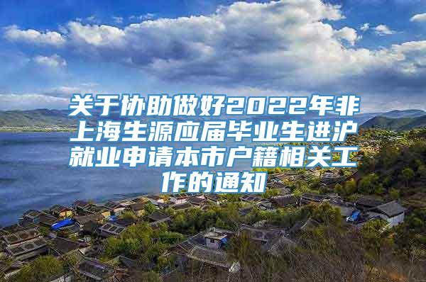 关于协助做好2022年非上海生源应届毕业生进沪就业申请本市户籍相关工作的通知