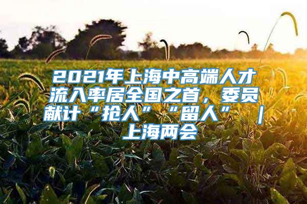 2021年上海中高端人才流入率居全国之首，委员献计“抢人”“留人” ｜ 上海两会