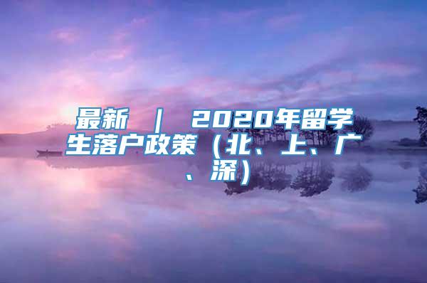 最新 ｜ 2020年留学生落户政策（北、上、广、深）