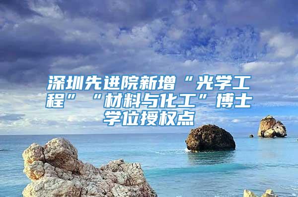 深圳先进院新增“光学工程”“材料与化工”博士学位授权点