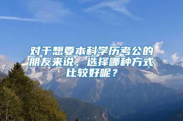 对于想要本科学历考公的朋友来说，选择哪种方式比较好呢？