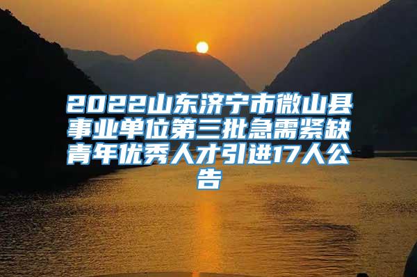 2022山东济宁市微山县事业单位第三批急需紧缺青年优秀人才引进17人公告