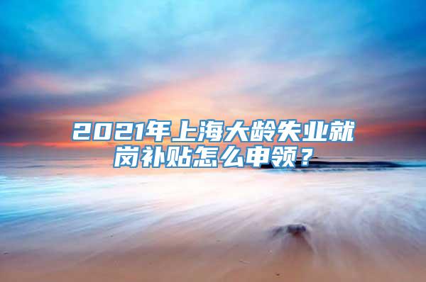 2021年上海大龄失业就岗补贴怎么申领？