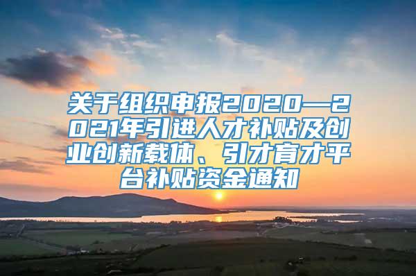 关于组织申报2020—2021年引进人才补贴及创业创新载体、引才育才平台补贴资金通知