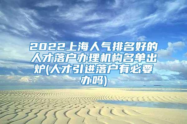 2022上海人气排名好的人才落户办理机构名单出炉(人才引进落户有必要办吗)