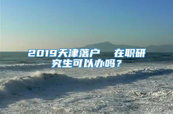 2019天津落户  在职研究生可以办吗？