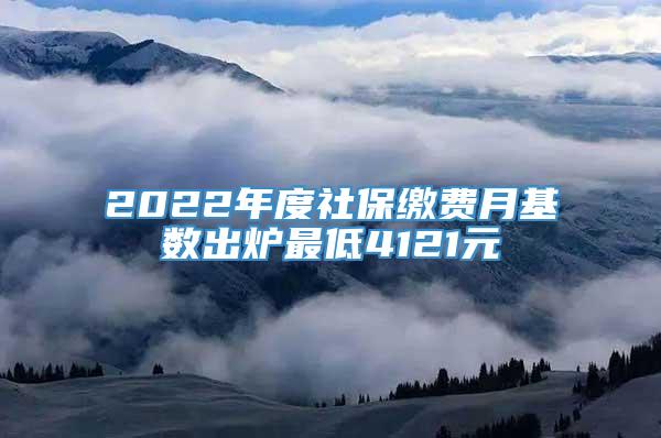 2022年度社保缴费月基数出炉最低4121元