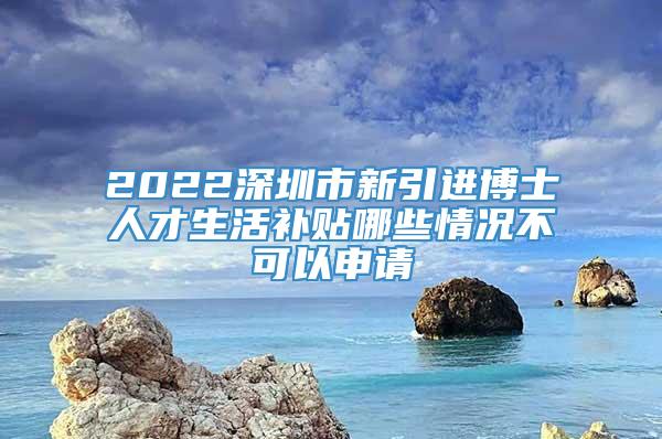 2022深圳市新引进博士人才生活补贴哪些情况不可以申请