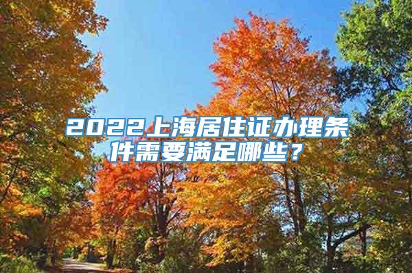 2022上海居住证办理条件需要满足哪些？