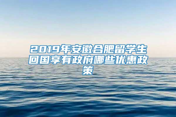 2019年安徽合肥留学生回国享有政府哪些优惠政策